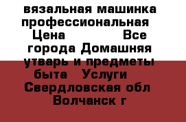 вязальная машинка профессиональная › Цена ­ 15 000 - Все города Домашняя утварь и предметы быта » Услуги   . Свердловская обл.,Волчанск г.